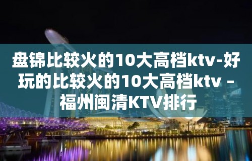 盘锦比较火的10大高档ktv-好玩的比较火的10大高档ktv – 福州闽清KTV排行