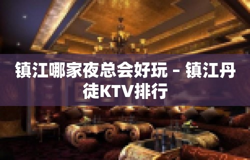 镇江哪家夜总会好玩 – 镇江丹徒KTV排行