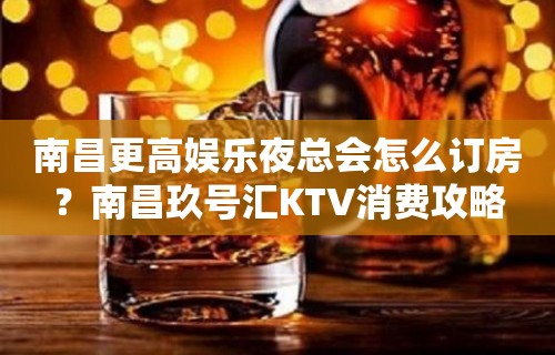 南昌更高娱乐夜总会怎么订房？南昌玖号汇KTV消费攻略