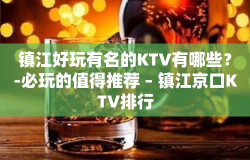 镇江好玩有名的KTV有哪些？-必玩的值得推荐 – 镇江京口KTV排行