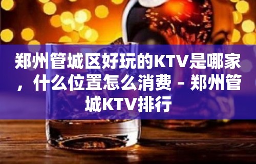 郑州管城区好玩的KTV是哪家，什么位置怎么消费 – 郑州管城KTV排行