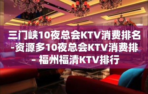 三门峡10夜总会KTV消费排名-资源多10夜总会KTV消费排 – 福州福清KTV排行