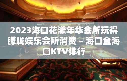 2023海口花漾年华会所玩得朦胧娱乐会所消费 – 海口全海口KTV排行