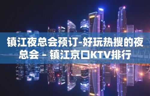 镇江夜总会预订-好玩热搜的夜总会 – 镇江京口KTV排行