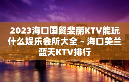 2023海口国贸斐丽KTV能玩什么娱乐会所大全 – 海口美兰蓝天KTV排行