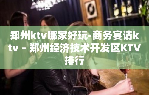 郑州ktv哪家好玩-商务宴请ktv – 郑州经济技术开发区KTV排行