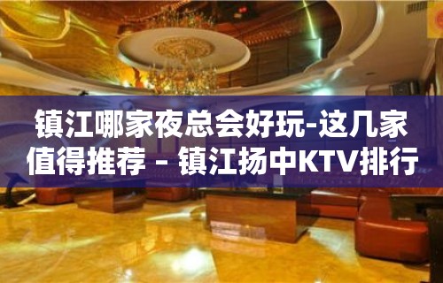 镇江哪家夜总会好玩-这几家值得推荐 – 镇江扬中KTV排行