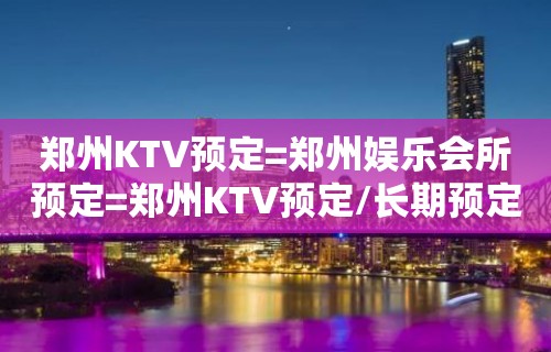 郑州KTV预定=郑州娱乐会所预定=郑州KTV预定/长期预定