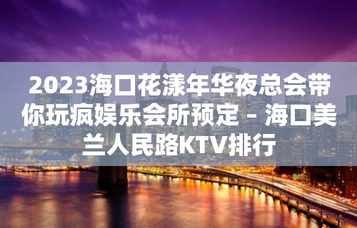 2023海口花漾年华夜总会带你玩疯娱乐会所预定 – 海口美兰人民路KTV排行