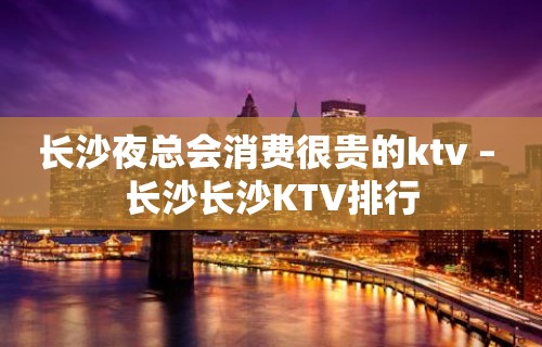 长沙夜总会消费很贵的ktv – 长沙长沙KTV排行