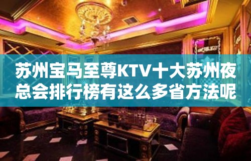 苏州宝马至尊KTV十大苏州夜总会排行榜有这么多省方法呢