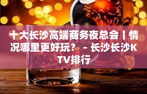 十大长沙高端商务夜总会丨情况哪里更好玩？ – 长沙长沙KTV排行