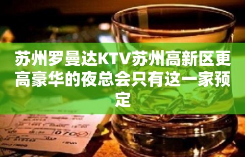 苏州罗曼达KTV苏州高新区更高豪华的夜总会只有这一家预定