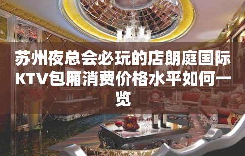 苏州夜总会必玩的店朗庭国际KTV包厢消费价格水平如何一览