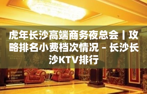 虎年长沙高端商务夜总会丨攻略排名小费档次情况 – 长沙长沙KTV排行