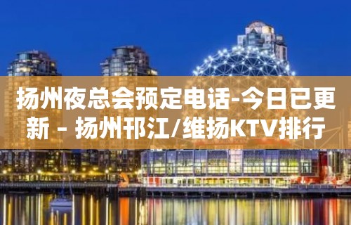 扬州夜总会预定电话-今日已更新 – 扬州邗江/维扬KTV排行