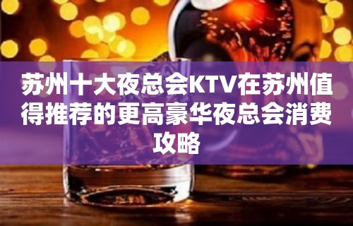 苏州十大夜总会KTV在苏州值得推荐的更高豪华夜总会消费攻略