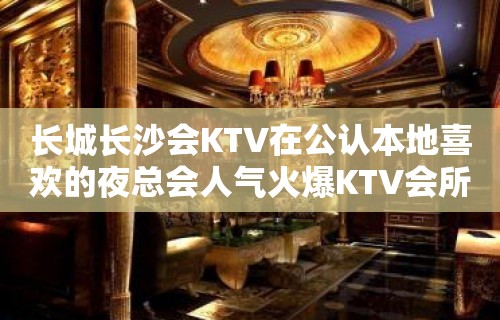 长城长沙会KTV在公认本地喜欢的夜总会人气火爆KTV会所