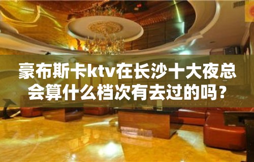 豪布斯卡ktv在长沙十大夜总会算什么档次有去过的吗？