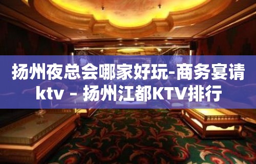 扬州夜总会哪家好玩-商务宴请ktv – 扬州江都KTV排行