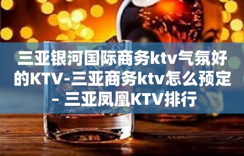 三亚银河国际商务ktv气氛好的KTV-三亚商务ktv怎么预定 – 三亚凤凰KTV排行