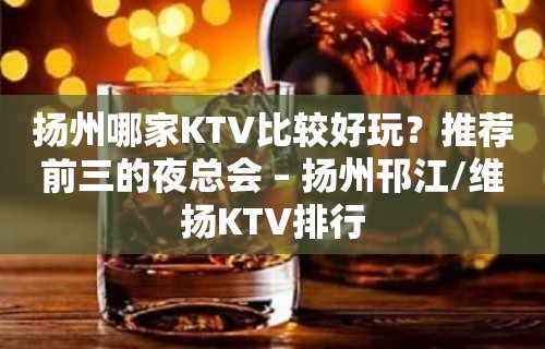 扬州哪家KTV比较好玩？推荐前三的夜总会 – 扬州邗江/维扬KTV排行