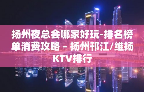 扬州夜总会哪家好玩-排名榜单消费攻略 – 扬州邗江/维扬KTV排行