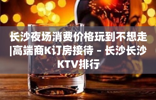 长沙夜场消费价格玩到不想走|高端商K订房接待 – 长沙长沙KTV排行