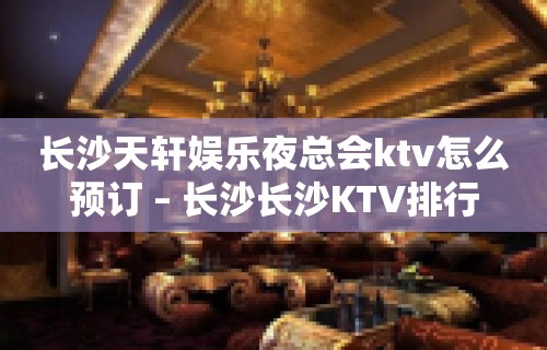 长沙天轩娱乐夜总会ktv怎么预订 – 长沙长沙KTV排行