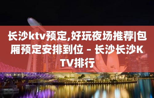 长沙ktv预定,好玩夜场推荐|包厢预定安排到位 – 长沙长沙KTV排行