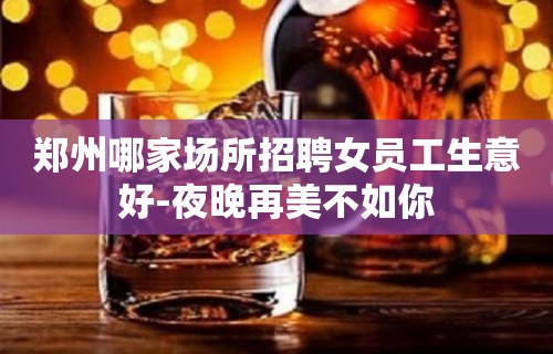 郑州哪家场所招聘女员工生意好-夜晚再美不如你