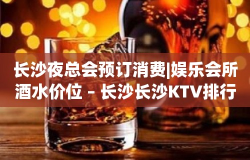 长沙夜总会预订消费|娱乐会所酒水价位 – 长沙长沙KTV排行