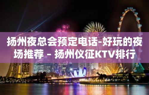 扬州夜总会预定电话-好玩的夜场推荐 – 扬州仪征KTV排行