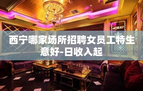 西宁哪家场所招聘女员工特生意好-日收入起