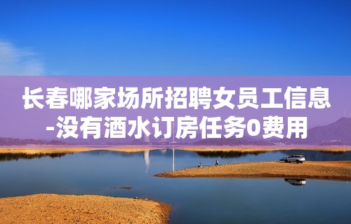 长春哪家场所招聘女员工信息-没有酒水订房任务0费用