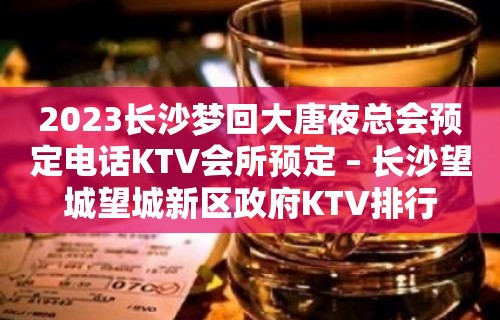 2023长沙梦回大唐夜总会预定电话KTV会所预定 – 长沙望城望城新区政府KTV排行