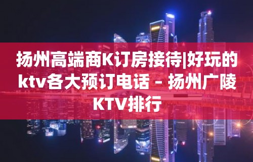 扬州高端商K订房接待|好玩的ktv各大预订电话 – 扬州广陵KTV排行