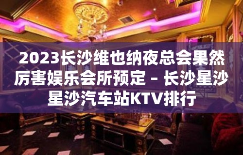 2023长沙维也纳夜总会果然厉害娱乐会所预定 – 长沙星沙星沙汽车站KTV排行