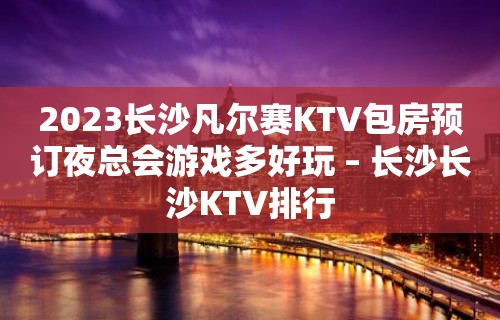 2023长沙凡尔赛KTV包房预订夜总会游戏多好玩 – 长沙长沙KTV排行