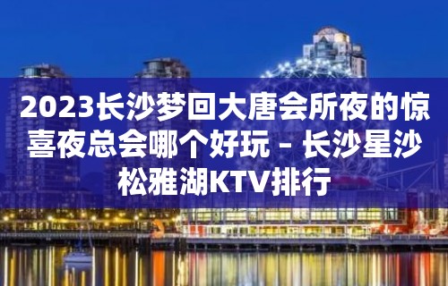 2023长沙梦回大唐会所夜的惊喜夜总会哪个好玩 – 长沙星沙松雅湖KTV排行