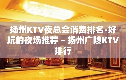 扬州KTV夜总会消费排名-好玩的夜场推荐 – 扬州广陵KTV排行