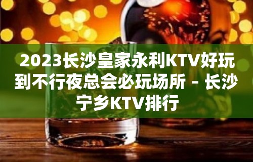 2023长沙皇家永利KTV好玩到不行夜总会必玩场所 – 长沙宁乡KTV排行