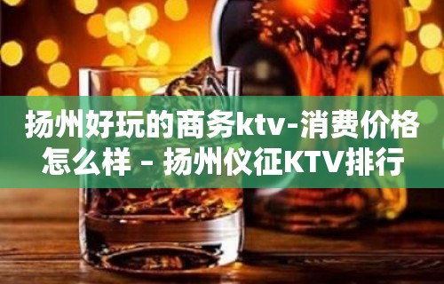 扬州好玩的商务ktv-消费价格怎么样 – 扬州仪征KTV排行