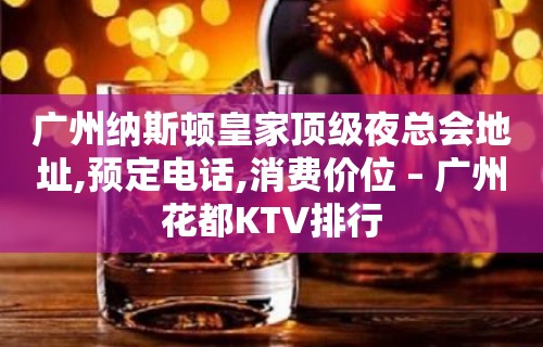 广州纳斯顿皇家顶级夜总会地址,预定电话,消费价位 – 广州花都KTV排行