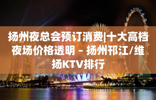 扬州夜总会预订消费|十大高档夜场价格透明 – 扬州邗江/维扬KTV排行