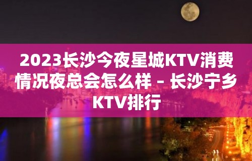 2023长沙今夜星城KTV消费情况夜总会怎么样 – 长沙宁乡KTV排行