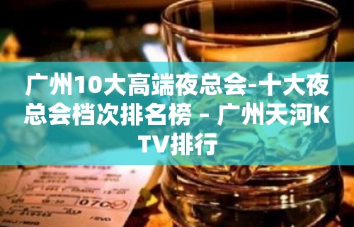 广州10大高端夜总会-十大夜总会档次排名榜 – 广州天河KTV排行