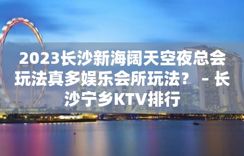 2023长沙新海阔天空夜总会玩法真多娱乐会所玩法？ – 长沙宁乡KTV排行