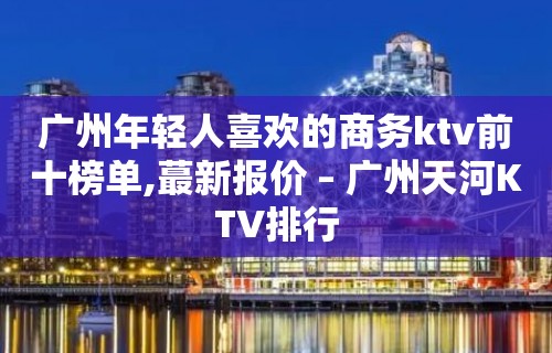 广州年轻人喜欢的商务ktv前十榜单,蕞新报价 – 广州天河KTV排行