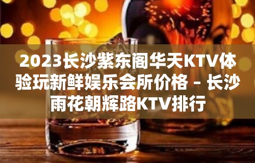 2023长沙紫东阁华天KTV体验玩新鲜娱乐会所价格 – 长沙雨花朝辉路KTV排行